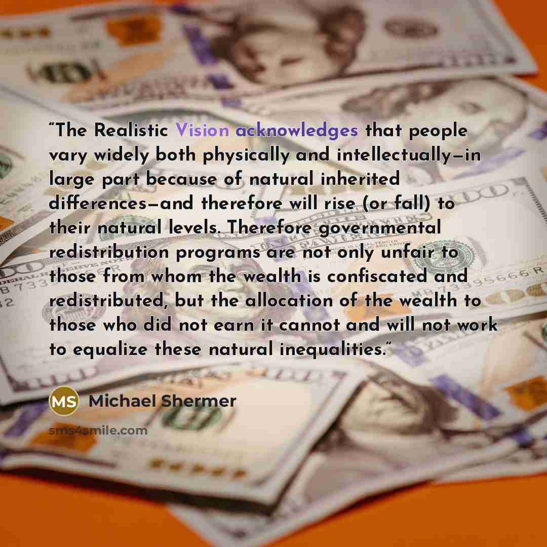“The Realistic Vision acknowledges that people vary widely both physically and intellectually—in large part because of natural inherited differences—and therefore will rise (or fall) to their natural levels. Therefore governmental redistribution programs are not only unfair to those from whom the…” quote by Michael Shermer