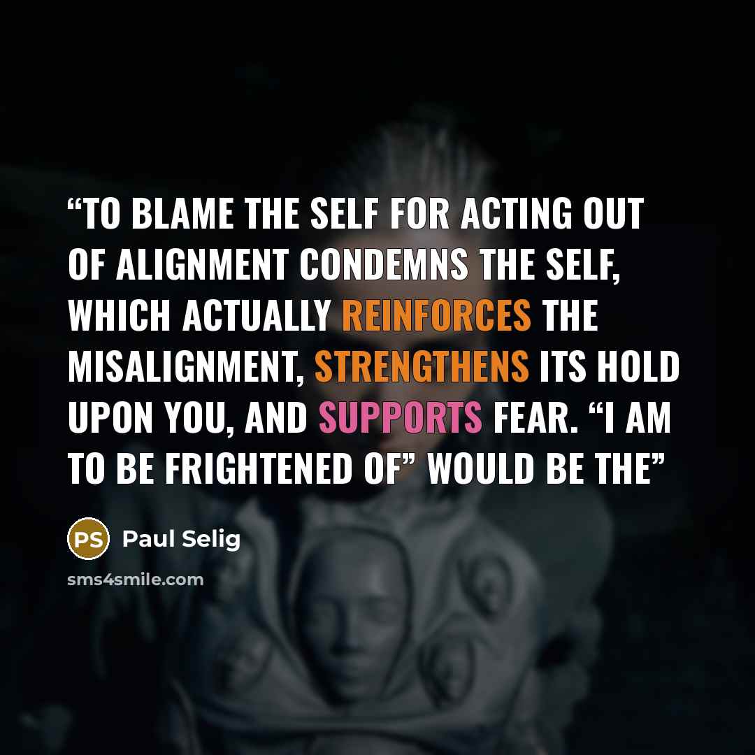 “To blame the self for acting out of alignment condemns the self, which actually reinforces the misalignment, strengthens its hold upon you, and supports fear. “I am to be frightened of” would be the” quote by Paul Selig