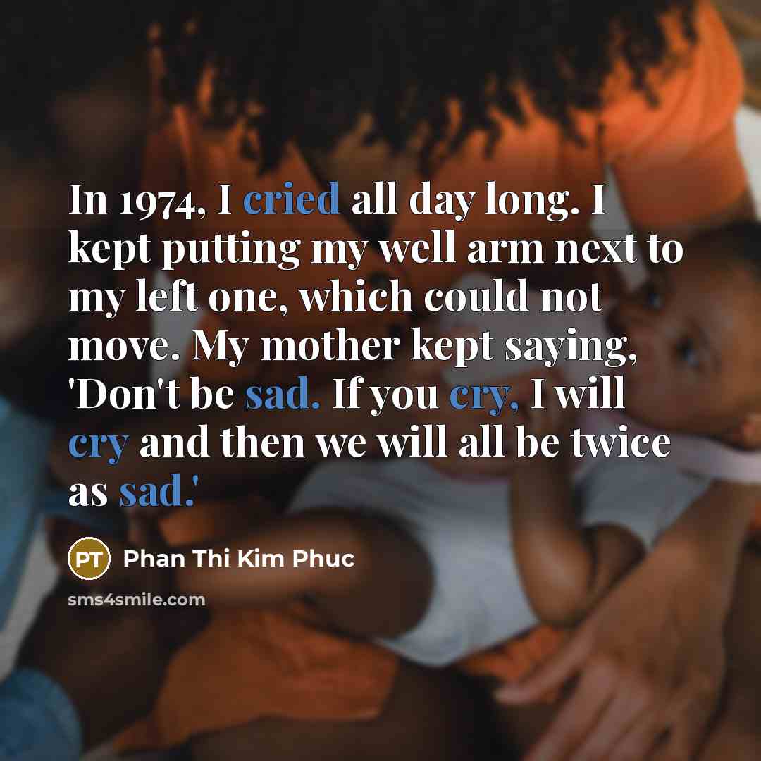 “In 1974, I cried all day long. I kept putting my well arm next to my left one, which could not move. My mother kept saying, 'Don't be sad. If you cry, I will cry and then we will all be twice as sad.'” quote by Phan Thi Kim Phuc