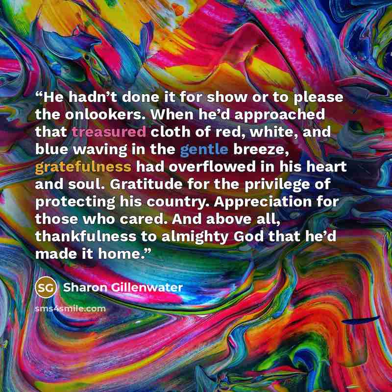 “He hadn’t done it for show or to please the onlookers. When he’d approached that treasured cloth of red, white, and blue waving in the gentle breeze, gratefulness had overflowed in his heart and soul. Gratitude for the privilege of protecting his country. Appreciation for those who cared. And…” quote by Sharon Gillenwater