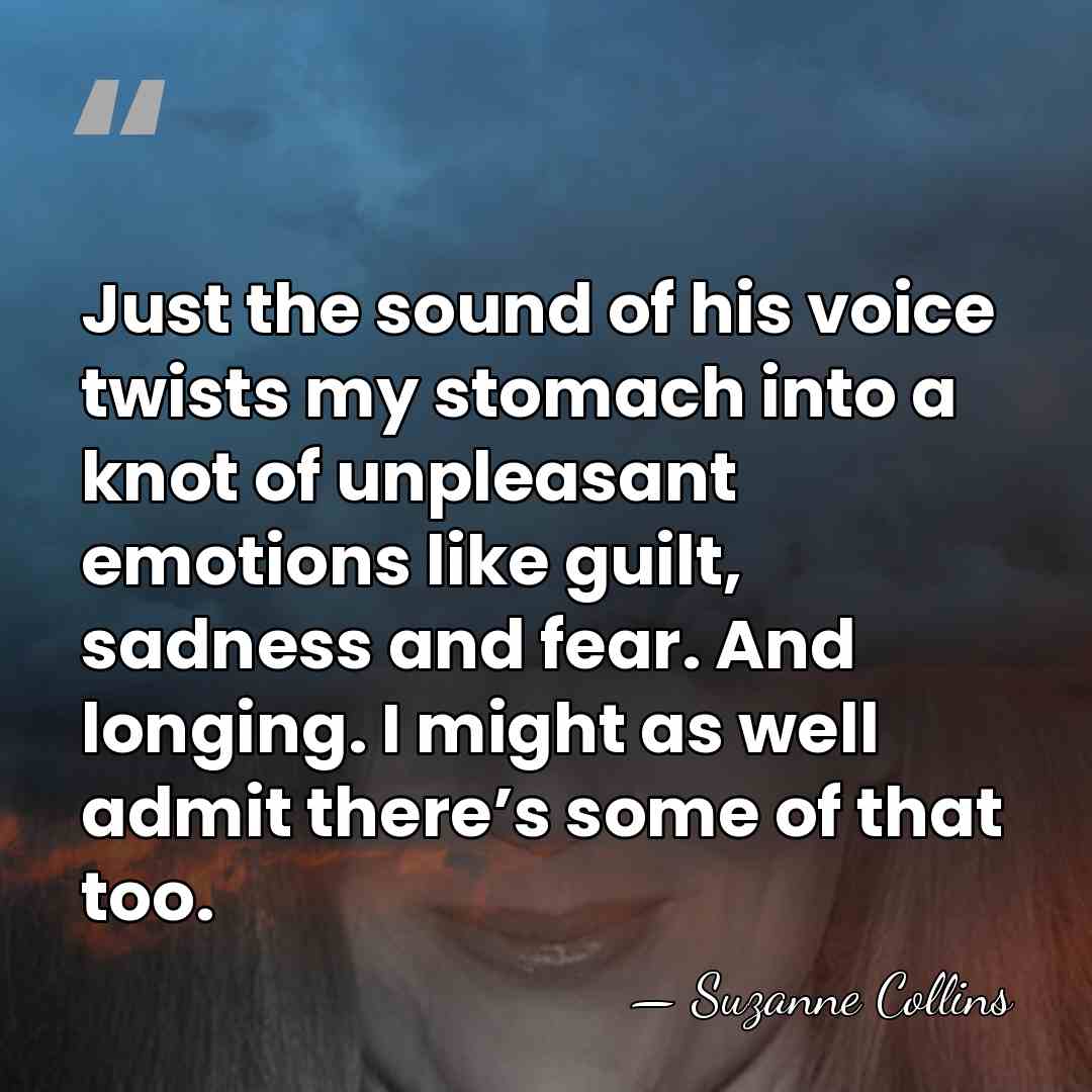 Just the sound of his voice twists my stomach into a knot&hellip; - Suzanne Collins