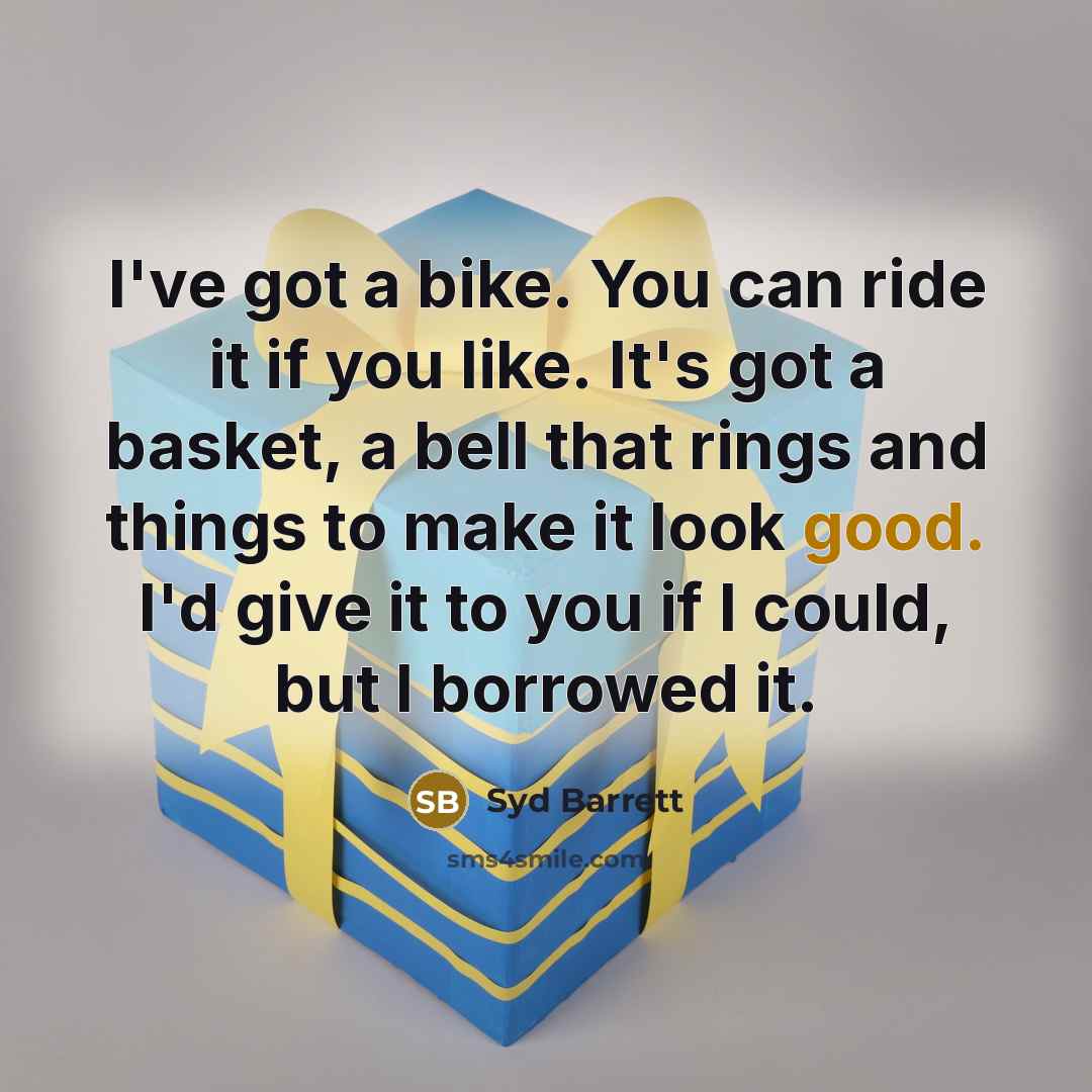“I've got a bike. You can ride it if you like. It's got a basket, a bell that rings and things to make it look good. I'd give it to you if I could, but I borrowed it.” quote by Syd Barrett