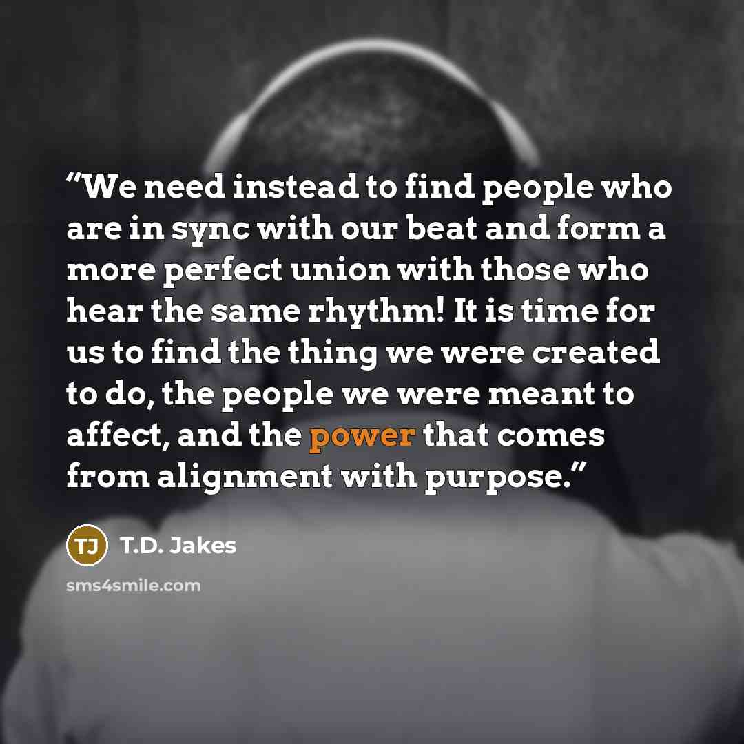 “We need instead to find people who are in sync with our beat and form a more perfect union with those who hear the same rhythm! It is time for us to find the thing we were created to do, the people we were meant to affect, and the power that comes from alignment with purpose.” quote by T.D. Jakes