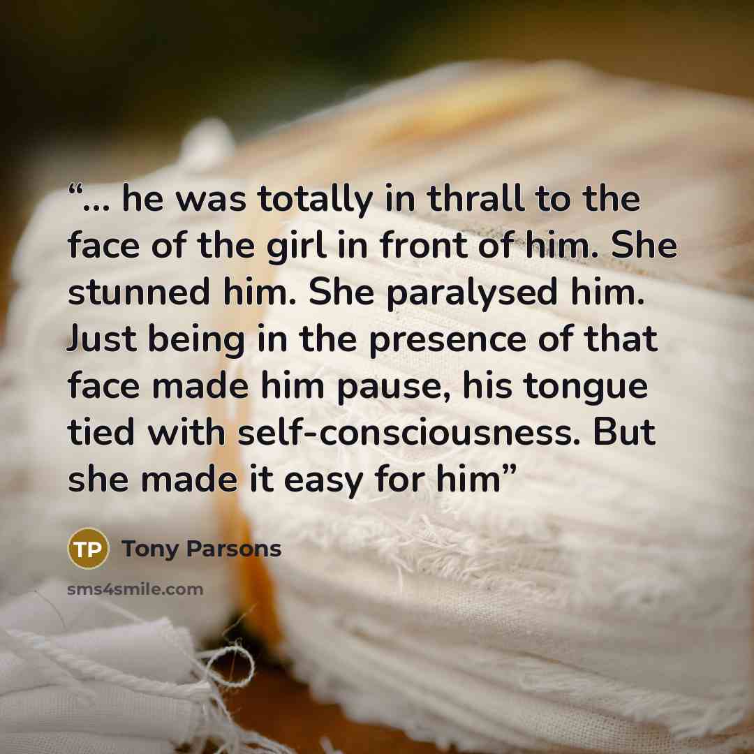 “... he was totally in thrall to the face of the girl in front of him. She stunned him. She paralysed him. Just being in the presence of that face made him pause, his tongue tied with self-consciousness. But she made it easy for him” quote by Tony Parsons