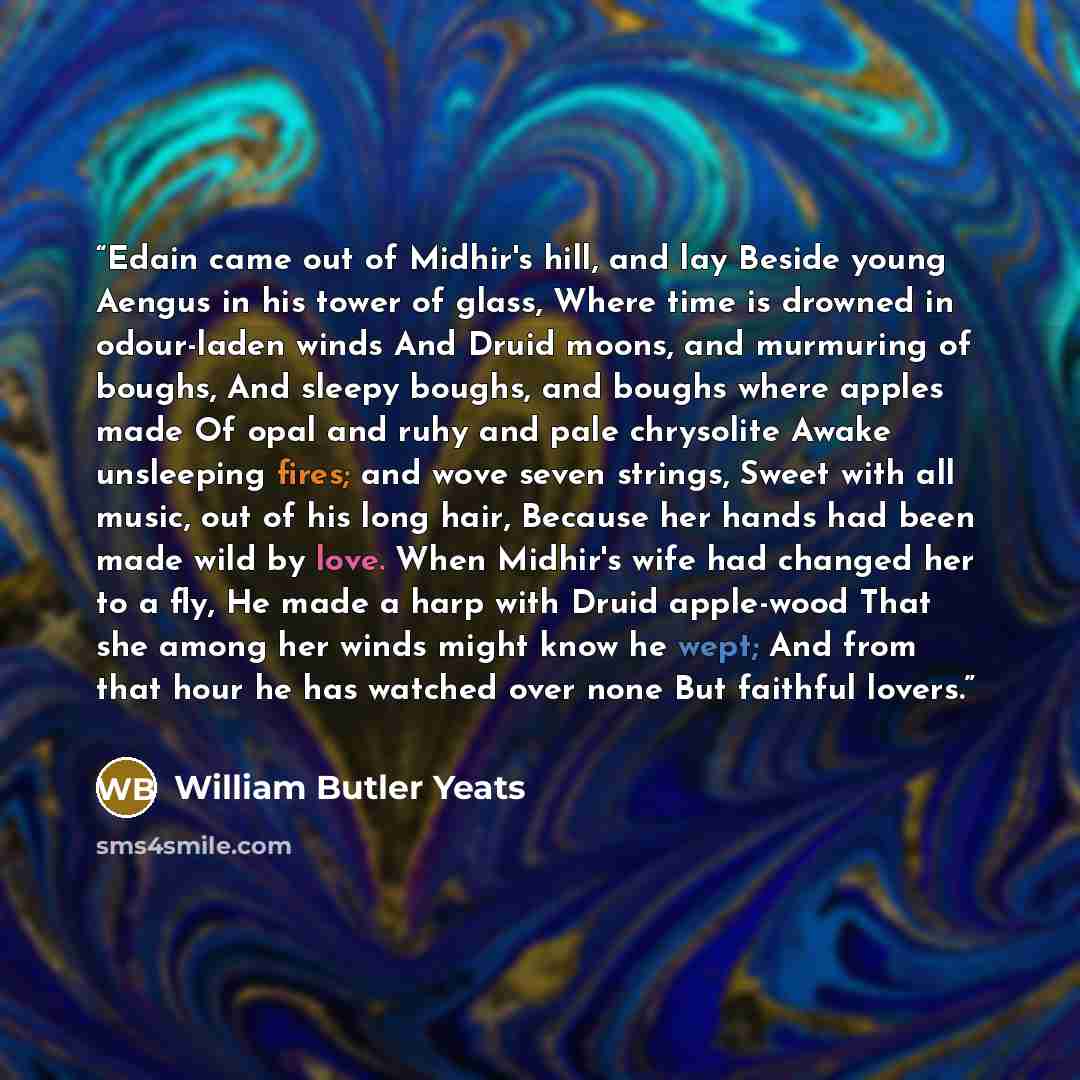 “Edain came out of Midhir's hill, and lay Beside young Aengus in his tower of glass, Where time is drowned in odour-laden winds And Druid moons, and murmuring of boughs, And sleepy boughs, and boughs where apples made Of opal and ruhy and pale chrysolite Awake unsleeping fires; and wove seven…” quote by William Butler Yeats