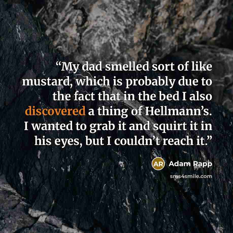 “My dad smelled sort of like mustard, which is probably due to the fact that in the bed I also discovered a thing of Hellmann’s. I wanted to grab it and squirt it in his eyes, but I couldn’t reach it.” quote by Adam Rapp