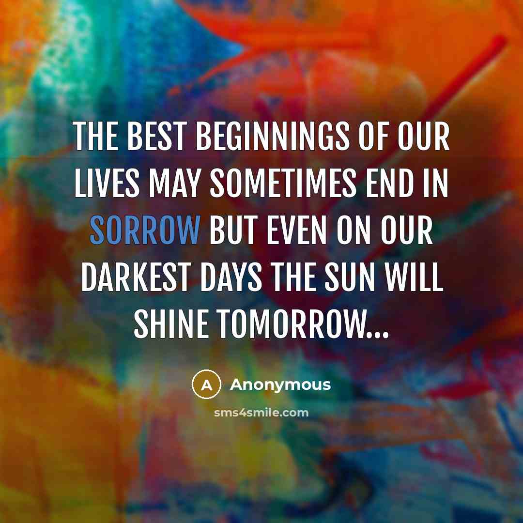 “The best beginnings of our lives May sometimes end in sorrow But even on our darkest days The sun will shine tomorrow....” quote by Anonymous