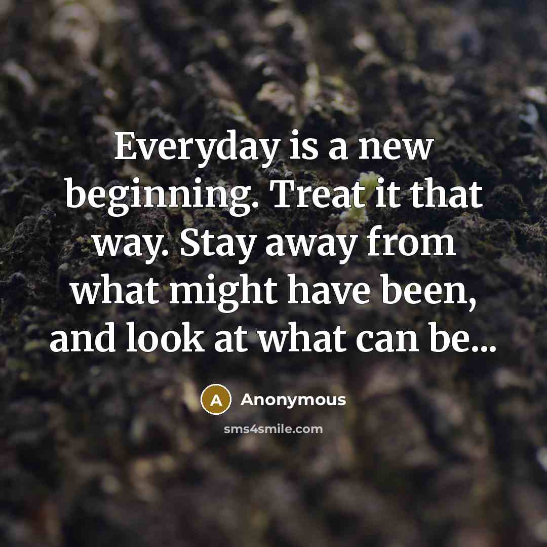 “Everyday is a new beginning. Treat it that way. Stay away from what might have been, and look at what can be...” quote by Anonymous