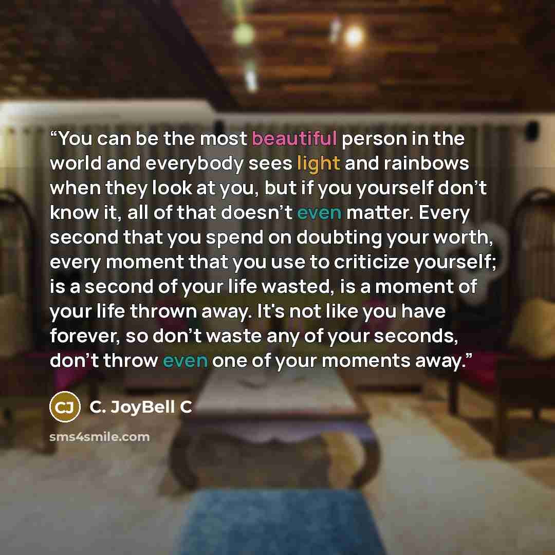 “You can be the most beautiful person in the world and everybody sees light and rainbows when they look at you, but if you yourself don't know it, all of that doesn't even matter. Every second that you spend on doubting your worth, every moment that you use to criticize yourself; is a second of…” quote by C. JoyBell C