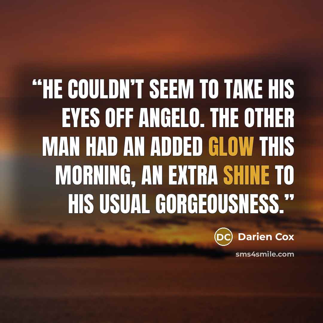 “He couldn’t seem to take his eyes off Angelo. The other man had an added glow this morning, an extra shine to his usual gorgeousness.” quote by Darien Cox