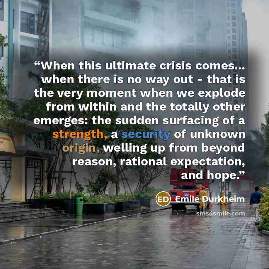 “When this ultimate crisis comes... when there is no way out - that is the very moment when we explode from within and the totally other emerges: the sudden surfacing of a strength, a security of unknown origin, welling up from beyond reason, rational expectation, and hope.” quote by Émile Durkheim