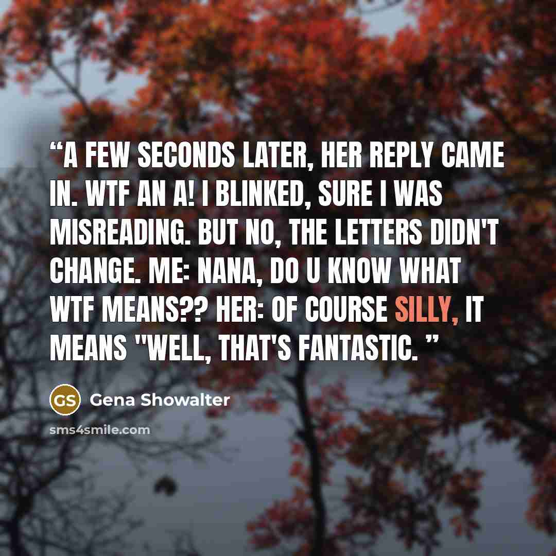“A few seconds later, her reply came in. WTF an A! I blinked, sure I was misreading. But no, the letters didn't change. Me: Nana, do U know what WTF means?? Her: Of course silly, it means "well, that's fantastic.” quote by Gena SHOWALTER