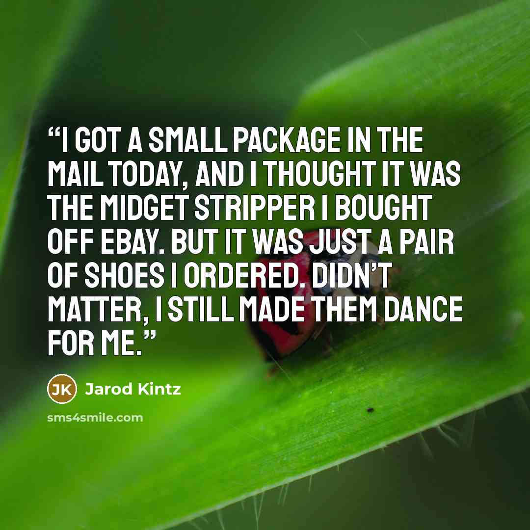“I got a small package in the mail today, and I thought it was the midget stripper I bought off eBay. But it was just a pair of shoes I ordered. Didn’t matter, I still made them dance for me.” quote by Jarod Kintz