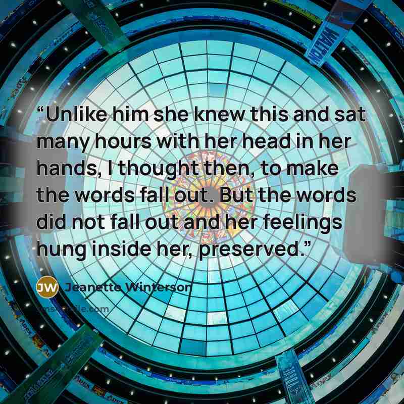 “Unlike him she knew this and sat many hours with her head in her hands, I thought then, to make the words fall out. But the words did not fall out and her feelings hung inside her, preserved.” quote by Jeanette Winterson