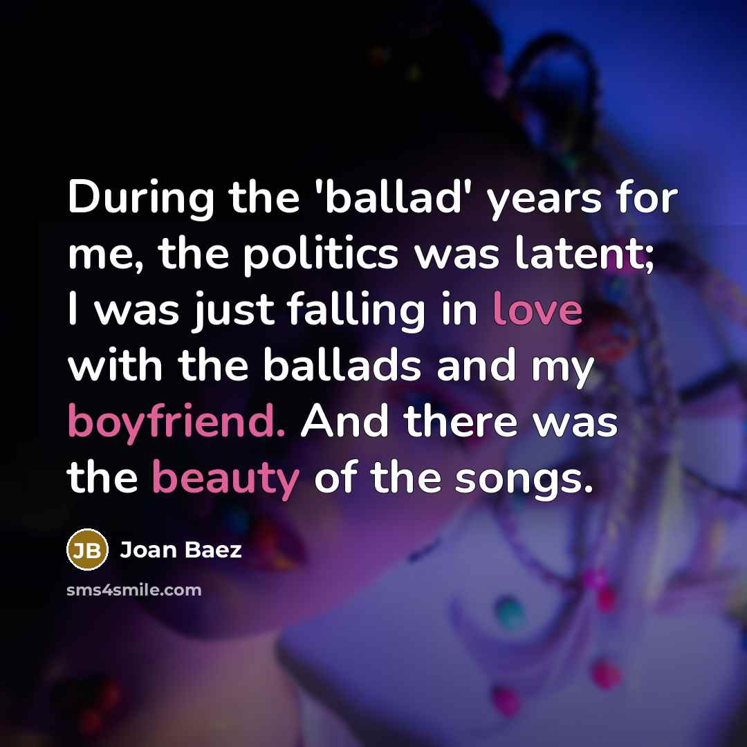“During the 'ballad' years for me, the politics was latent; I was just falling in love with the ballads and my boyfriend. And there was the beauty of the songs.” quote by Joan Baez