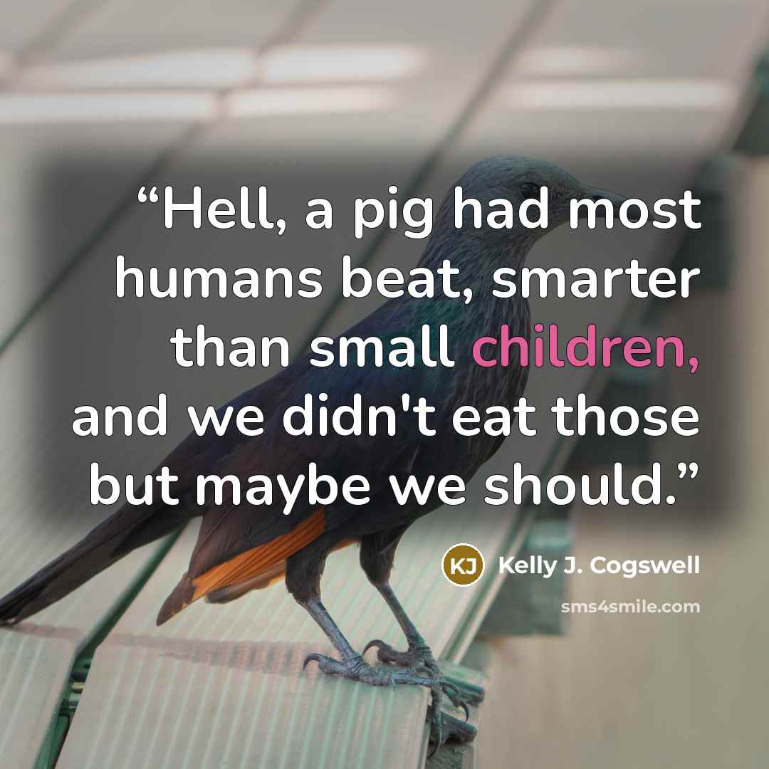 “Hell, a pig had most humans beat, smarter than small children, and we didn't eat those but maybe we should.” quote by Kelly J. Cogswell