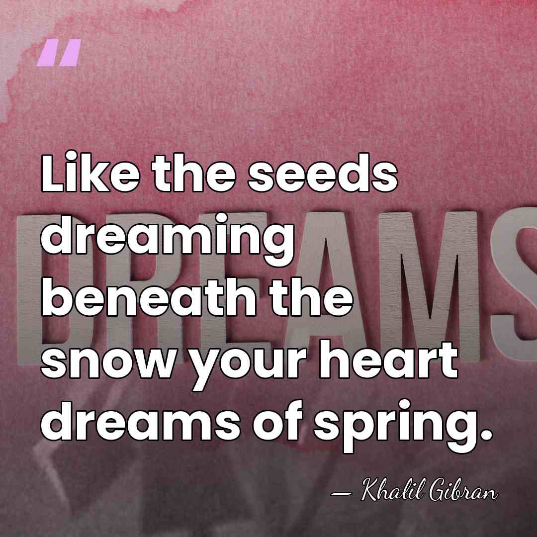 Like the seeds dreaming beneath the snow your heart dreams of spring. - Khalil Gibran