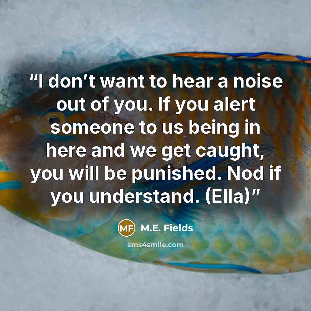 “I don’t want to hear a noise out of you. If you alert someone to us being in here and we get caught, you will be punished. Nod if you understand. (Ella)” quote by M.E. Fields
