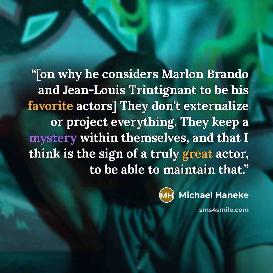 “[on why he considers Marlon Brando and Jean-Louis Trintignant to be his favorite actors] They don't externalize or project everything. They keep a mystery within themselves, and that I think is the sign of a truly great actor, to be able to maintain that.” quote by Michael Haneke