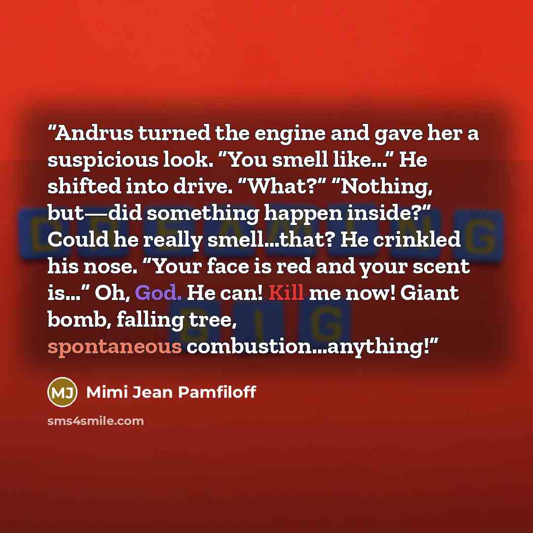 “Andrus turned the engine and gave her a suspicious look. “You smell like...” He shifted into drive. “What?” “Nothing, but—did something happen inside?” Could he really smell…that? He crinkled his nose. “Your face is red and your scent is…” Oh, God. He can! Kill me now! Giant bomb, falling tree…” quote by Mimi Jean Pamfiloff