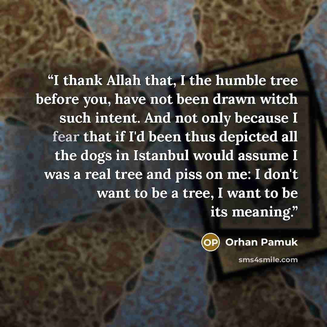 “I thank Allah that, I the humble tree before you, have not been drawn witch such intent. And not only because I fear that if I'd been thus depicted all the dogs in Istanbul would assume I was a real tree and piss on me: I don't want to be a tree, I want to be its meaning.” quote by Orhan Pamuk