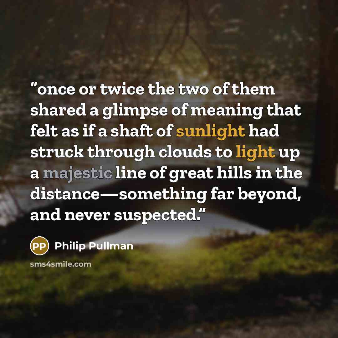 “once or twice the two of them shared a glimpse of meaning that felt as if a shaft of sunlight had struck through clouds to light up a majestic line of great hills in the distance—something far beyond, and never suspected.” quote by Philip Pullman