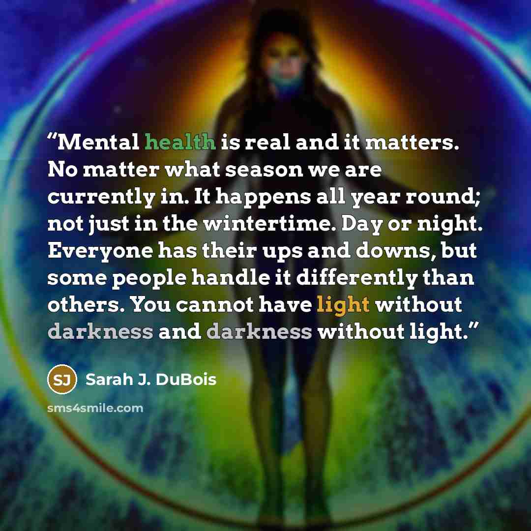 “Mental health is real and it matters. No matter what season we are currently in. It happens all year round; not just in the wintertime. Day or night. Everyone has their ups and downs, but some people handle it differently than others. You cannot have light without darkness and darkness without…” quote by Sarah J. DuBois