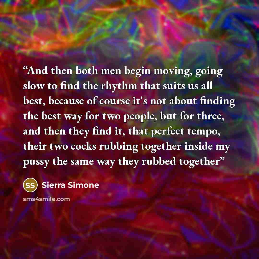 “And then both men begin moving, going slow to find the rhythm that suits us all best, because of course it's not about finding the best way for two people, but for three, and then they find it, that perfect tempo, their two cocks rubbing together inside my pussy the same way they rubbed together” quote by Sierra Simone