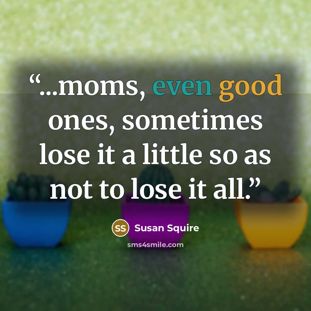 “...moms, even good ones, sometimes lose it a little so as not to lose it all.” quote by Susan Squire