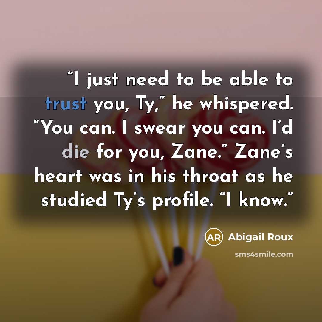 “I just need to be able to trust you, Ty,” he whispered. “You can. I swear you can. I’d die for you, Zane.” Zane’s heart was in his throat as he studied Ty’s profile. “I know.” quote by Abigail Roux