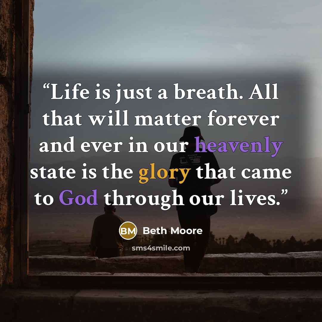 “Life is just a breath. All that will matter forever and ever in our heavenly state is the glory that came to God through our lives.” quote by Beth Moore