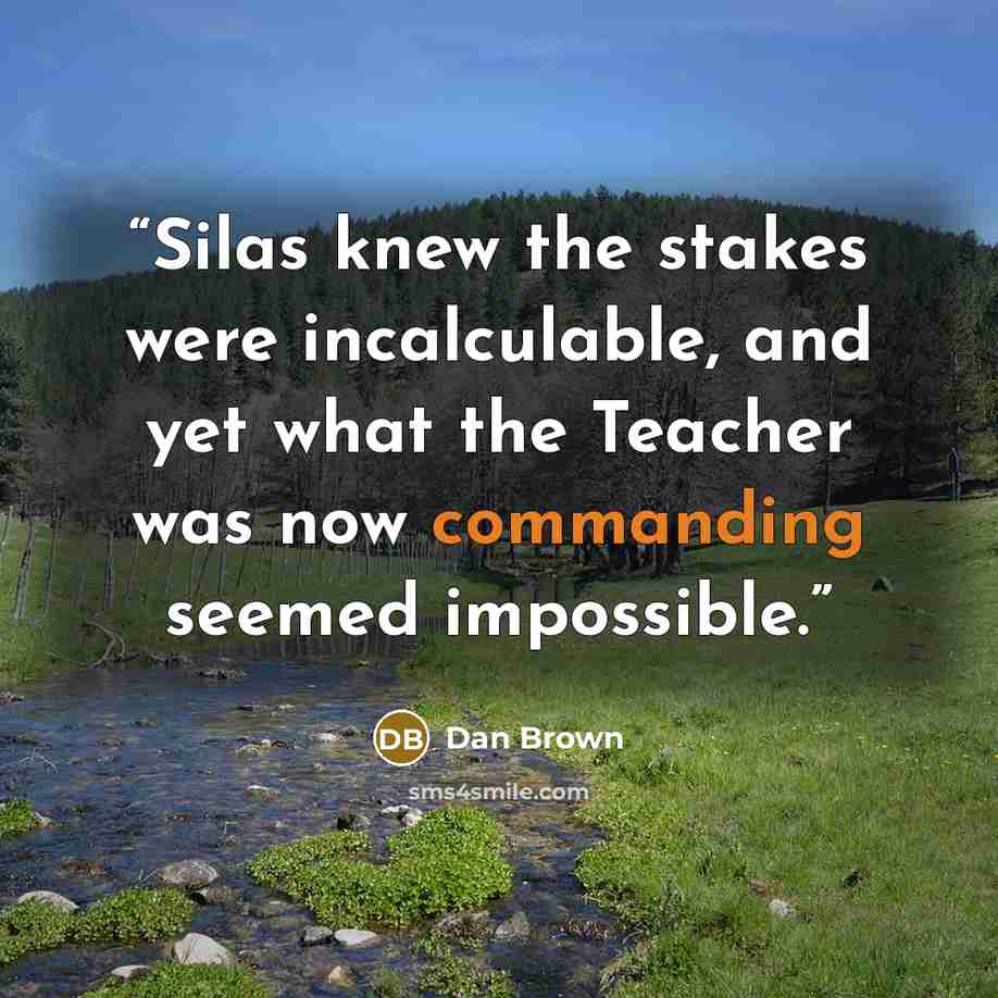 “Silas knew the stakes were incalculable, and yet what the Teacher was now commanding seemed impossible.” quote by Dan Brown