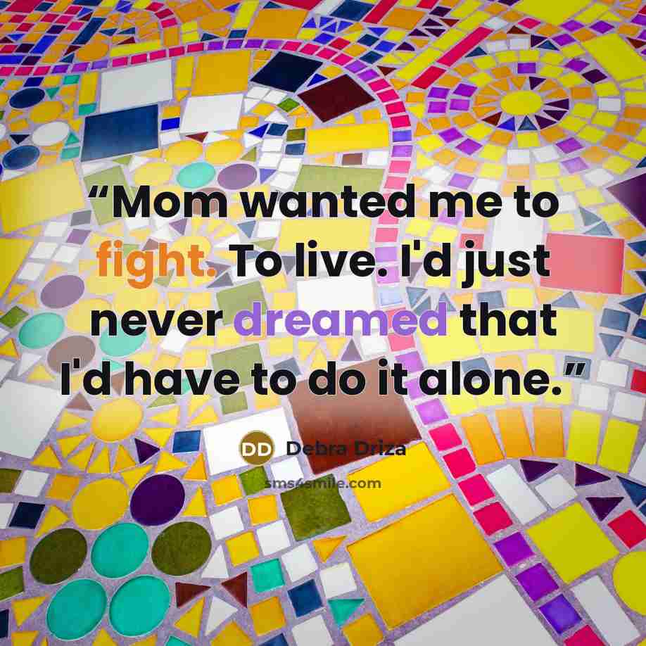 “Mom wanted me to fight. To live. I'd just never dreamed that I'd have to do it alone.” quote by Debra Driza
