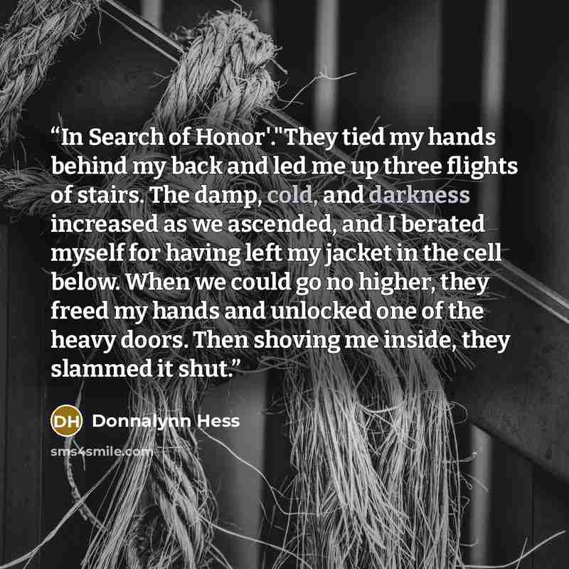 “In Search of Honor'."They tied my hands behind my back and led me up three flights of stairs. The damp, cold, and darkness increased as we ascended, and I berated myself for having left my jacket in the cell below. When we could go no higher, they freed my hands and unlocked one of the heavy…” quote by Donnalynn Hess