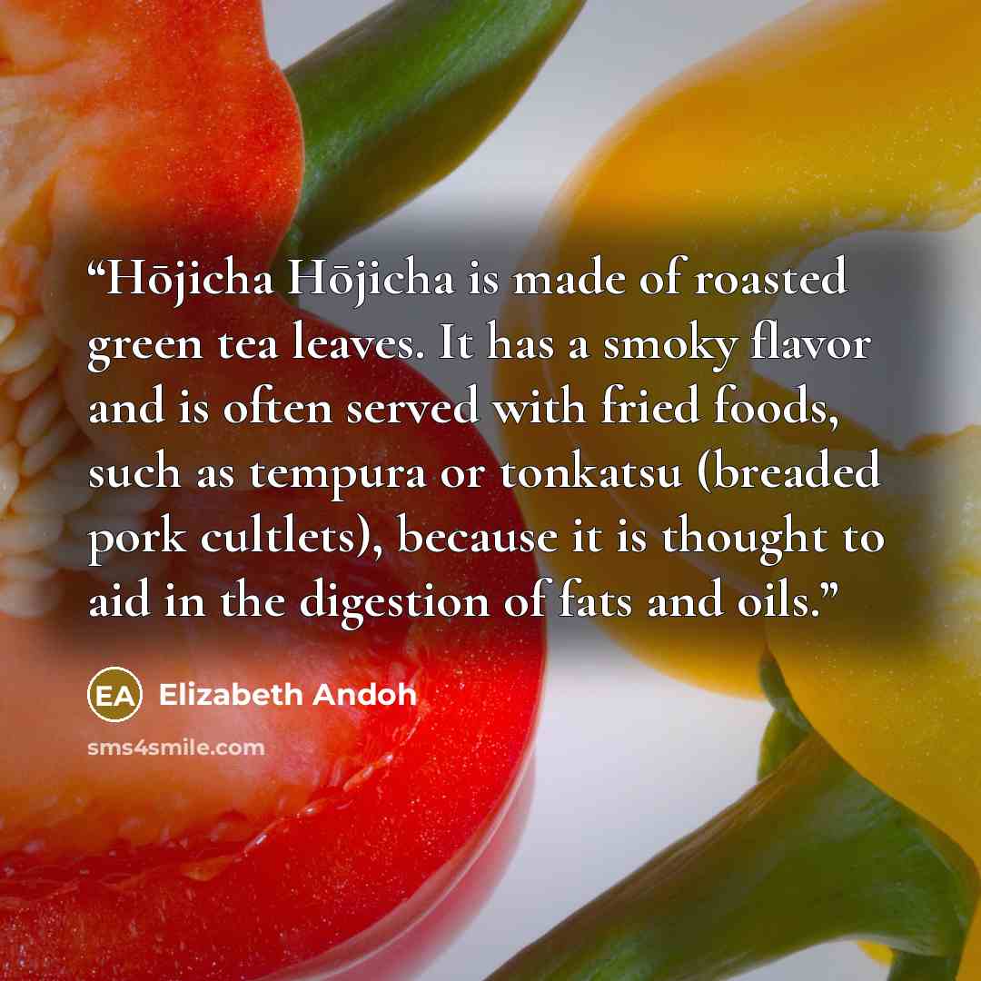 “Hōjicha Hōjicha is made of roasted green tea leaves. It has a smoky flavor and is often served with fried foods, such as tempura or tonkatsu (breaded pork cultlets), because it is thought to aid in the digestion of fats and oils.” quote by Elizabeth Andoh