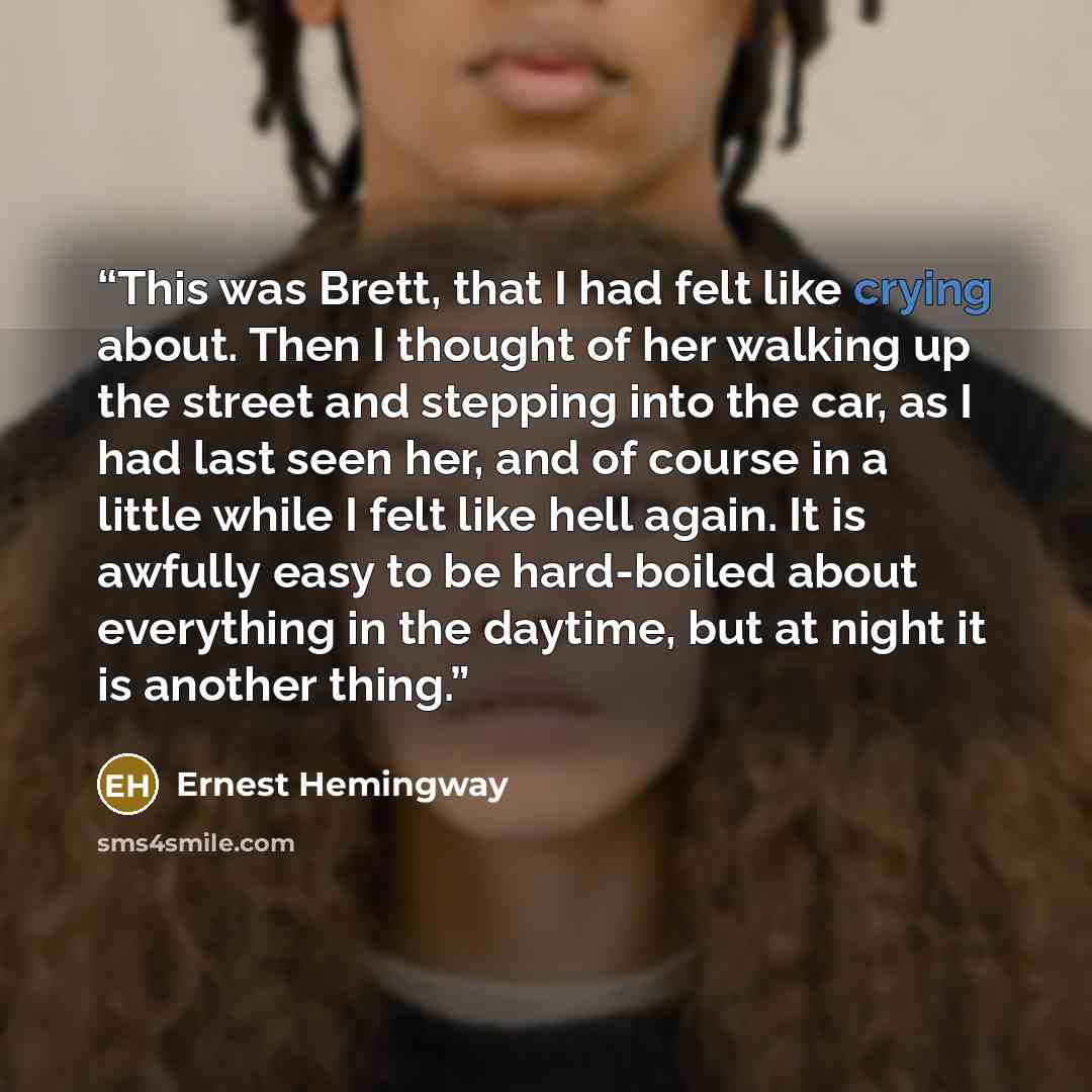 “This was Brett, that I had felt like crying about. Then I thought of her walking up the street and stepping into the car, as I had last seen her, and of course in a little while I felt like hell again. It is awfully easy to be hard-boiled about everything in the daytime, but at night it is another…” quote by Ernest Hemingway