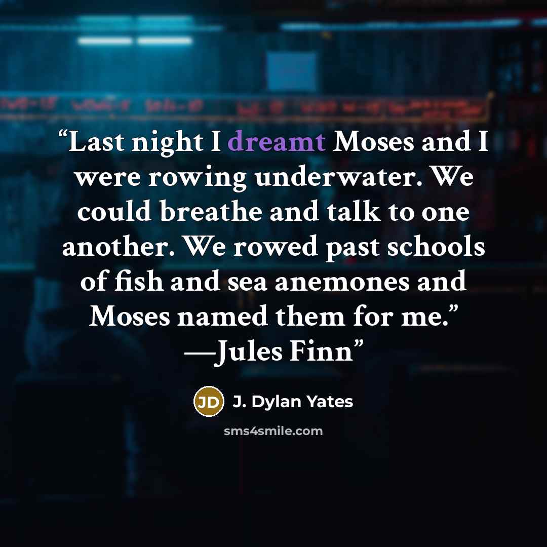 “Last night I dreamt Moses and I were rowing underwater. We could breathe and talk to one another. We rowed past schools of fish and sea anemones and Moses named them for me.” —Jules Finn” quote by J. Dylan Yates