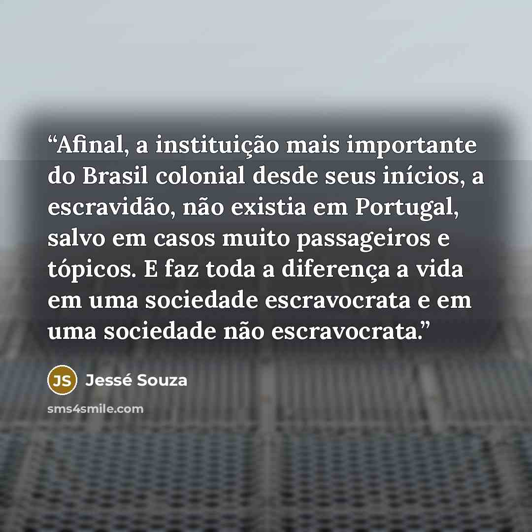 “Afinal, a instituição mais importante do Brasil colonial desde seus inícios, a escravidão, não existia em Portugal, salvo em casos muito passageiros e tópicos. E faz toda a diferença a vida em uma sociedade escravocrata e em uma sociedade não escravocrata.” quote by Jessé Souza