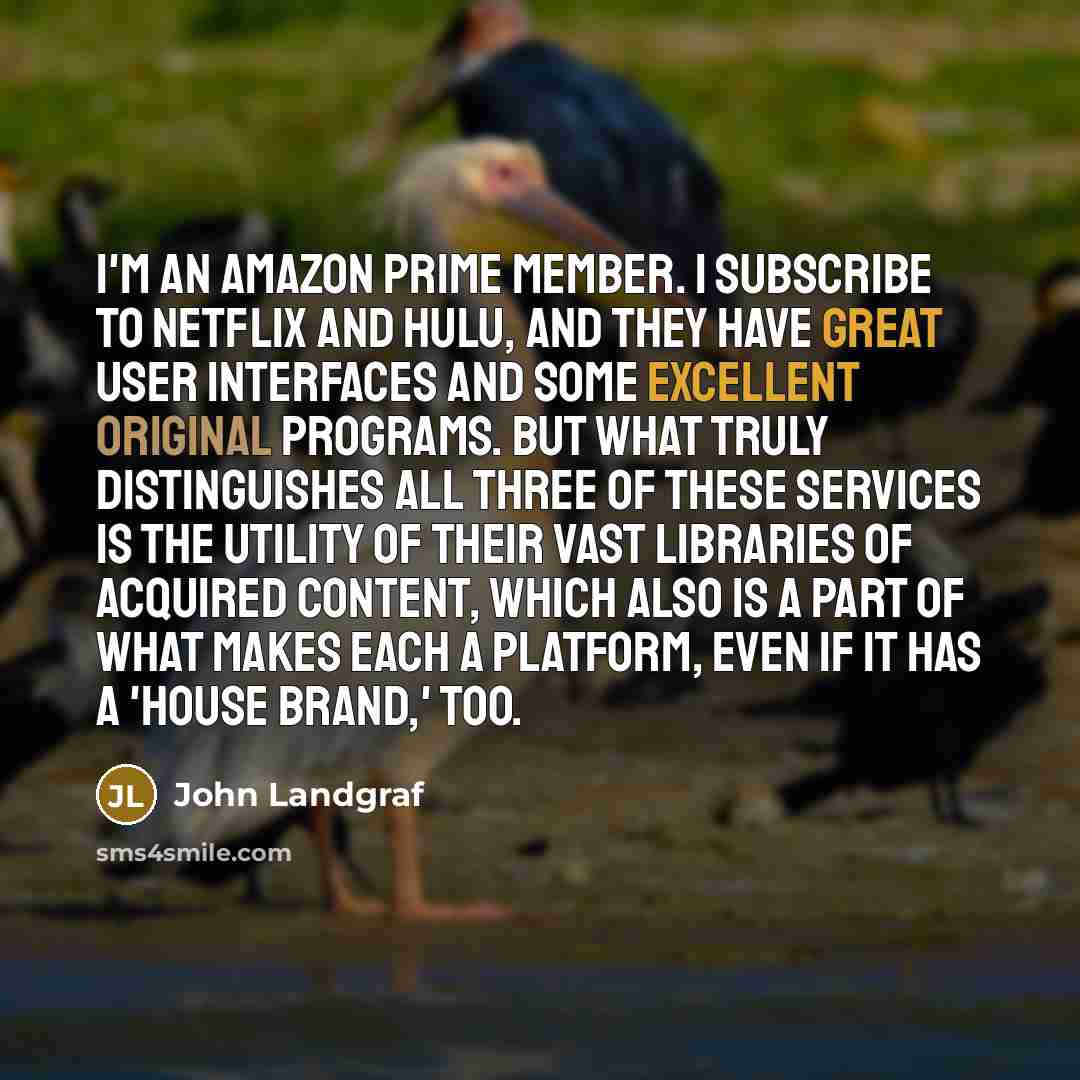 “I'm an Amazon Prime member. I subscribe to Netflix and Hulu, and they have great user interfaces and some excellent original programs. But what truly distinguishes all three of these services is the utility of their vast libraries of acquired content, which also is a part of what makes each a…” quote by John Landgraf