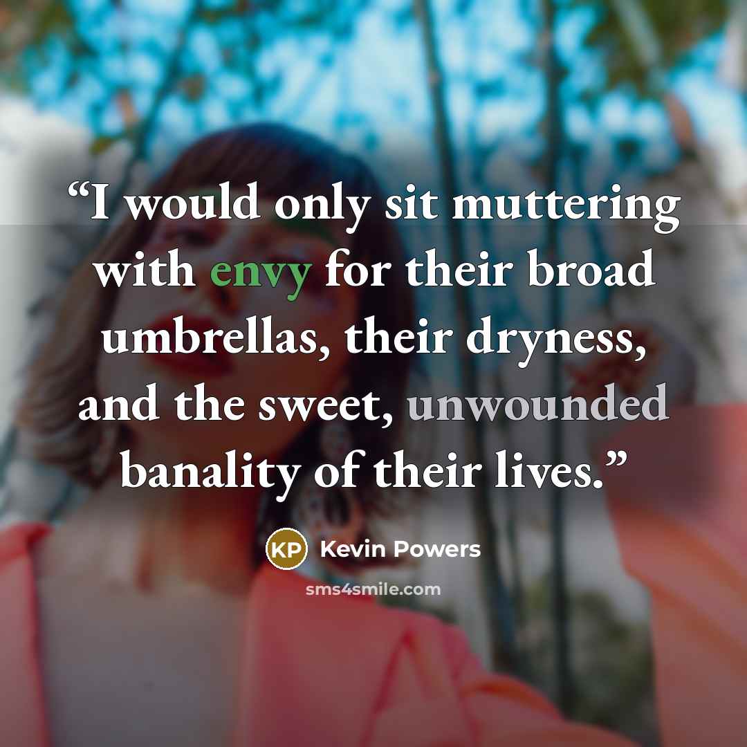 “I would only sit muttering with envy for their broad umbrellas, their dryness, and the sweet, unwounded banality of their lives.” quote by Kevin Powers