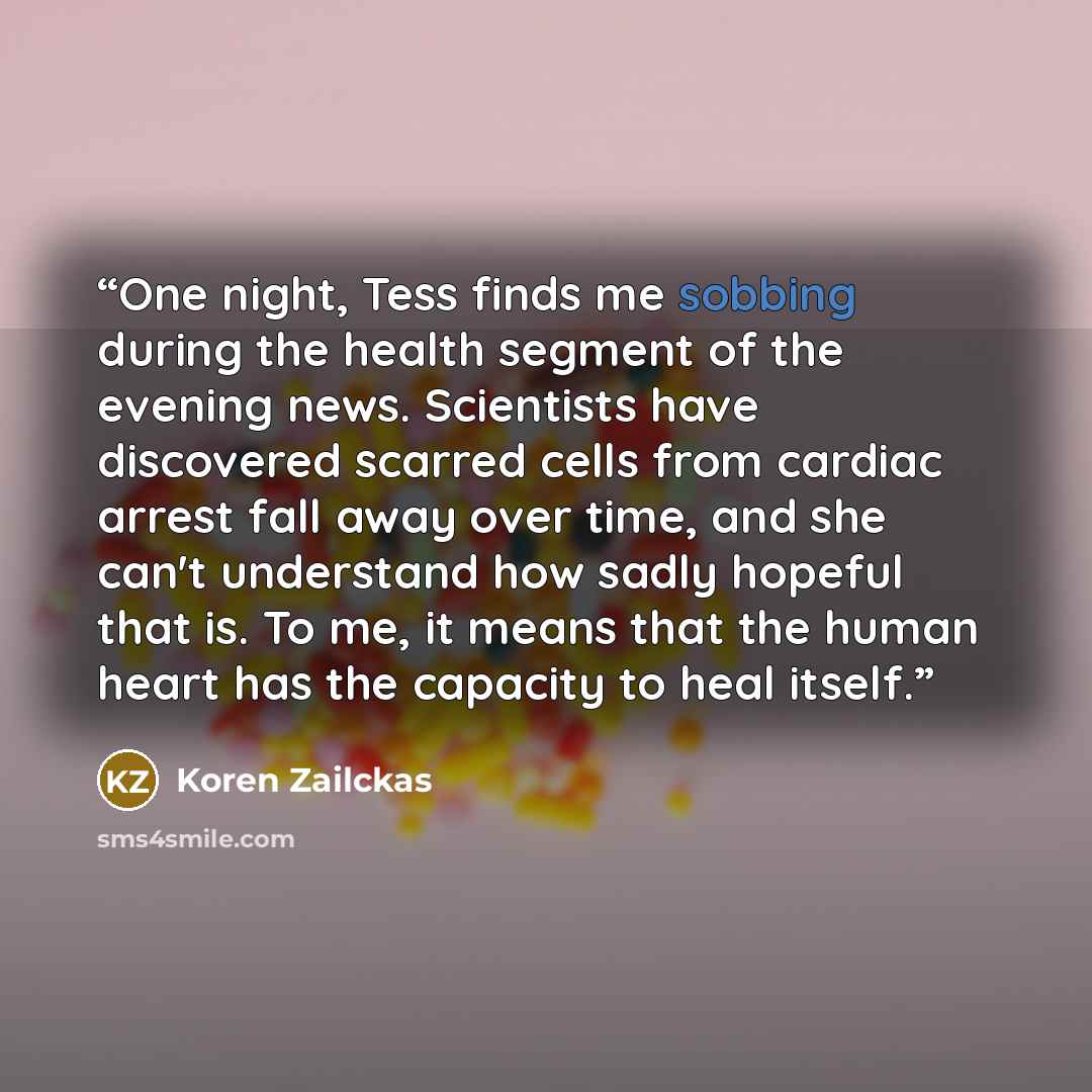 “One night, Tess finds me sobbing during the health segment of the evening news. Scientists have discovered scarred cells from cardiac arrest fall away over time, and she can't understand how sadly hopeful that is. To me, it means that the human heart has the capacity to heal itself.” quote by Koren Zailckas