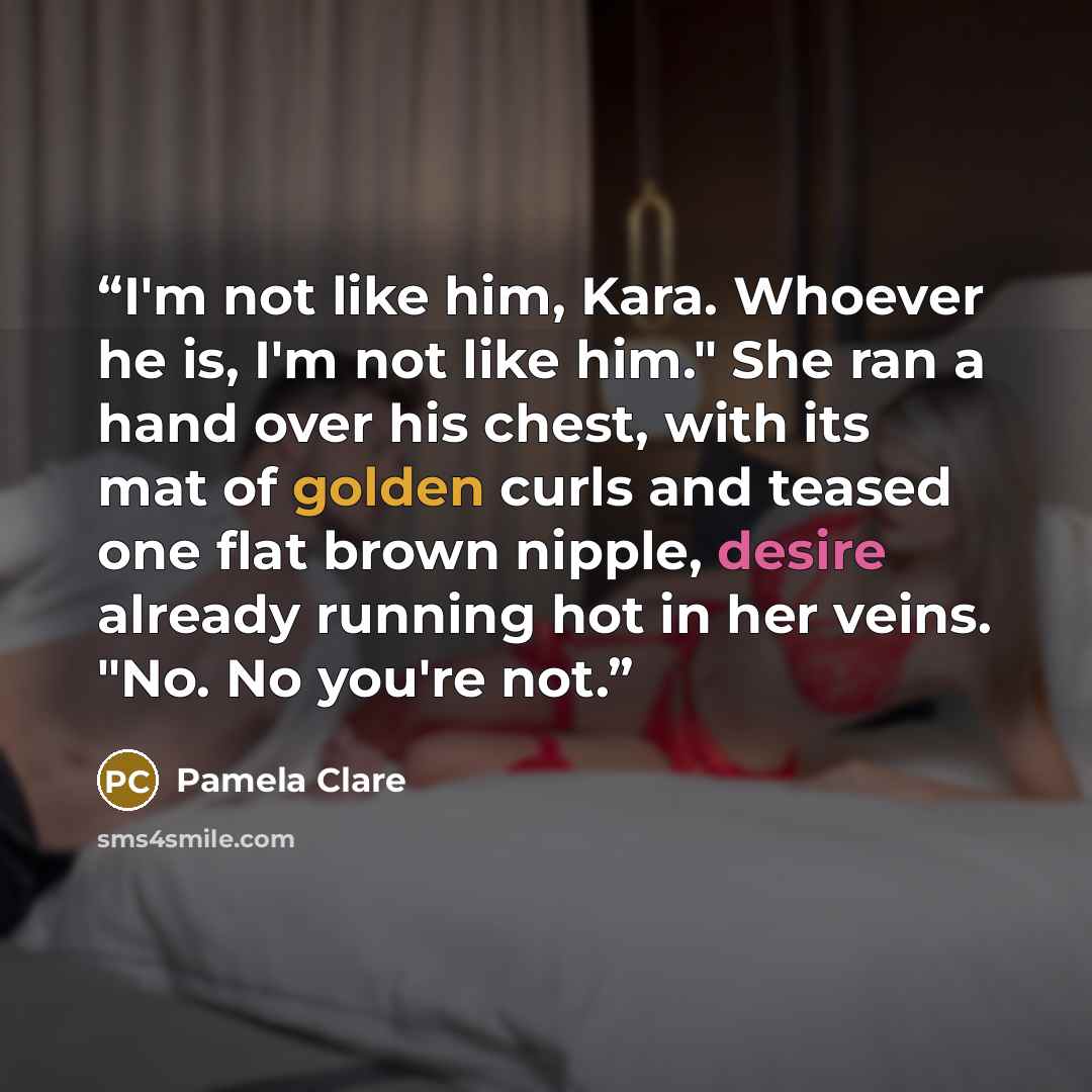 “I'm not like him, Kara. Whoever he is, I'm not like him." She ran a hand over his chest, with its mat of golden curls and teased one flat brown nipple, desire already running hot in her veins. "No. No you're not.” quote by Pamela Clare