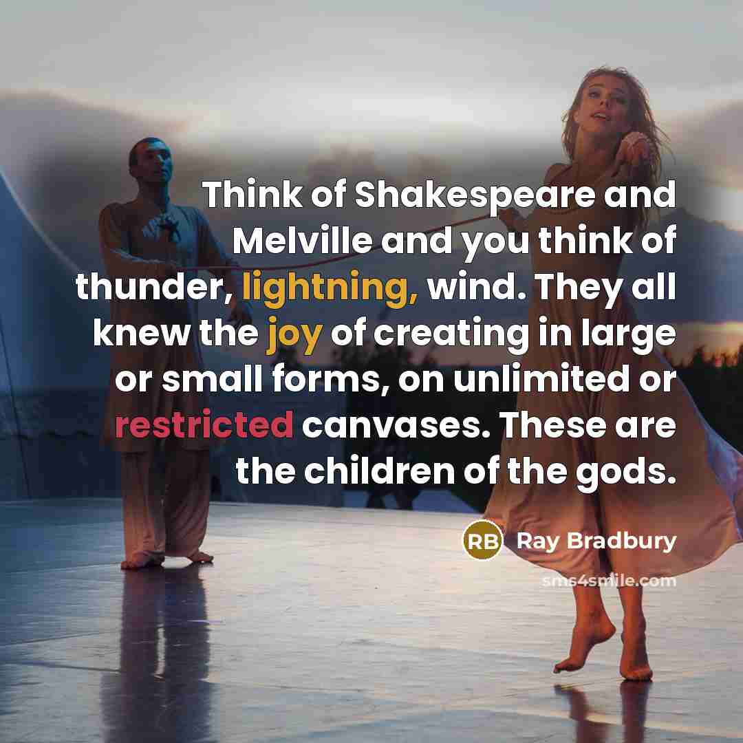 “Think of Shakespeare and Melville and you think of thunder, lightning, wind. They all knew the joy of creating in large or small forms, on unlimited or restricted canvases. These are the children of the gods.” quote by Ray Bradbury