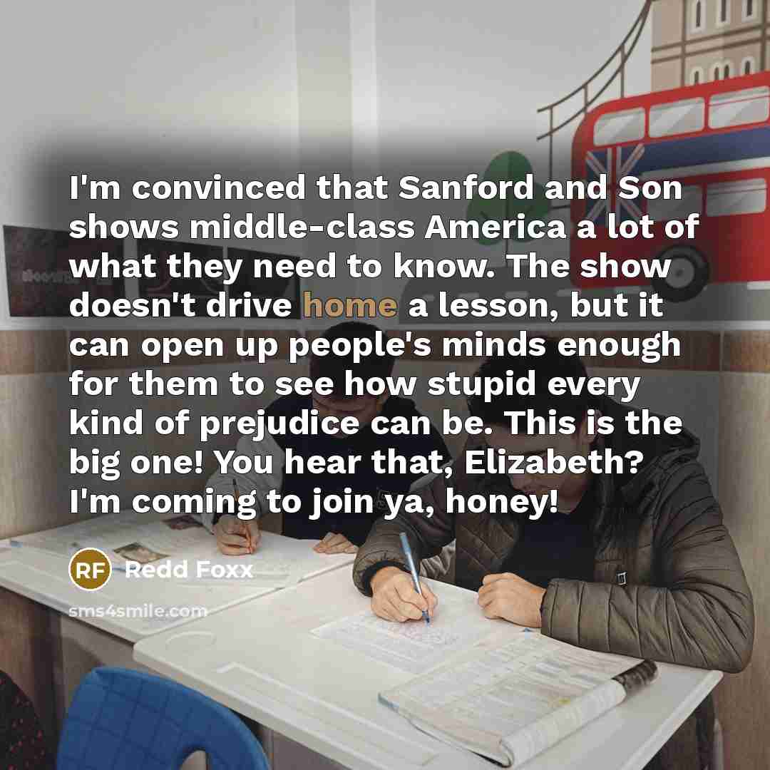 “I'm convinced that Sanford and Son shows middle-class America a lot of what they need to know. The show doesn't drive home a lesson, but it can open up people's minds enough for them to see how stupid every kind of prejudice can be. This is the big one! You hear that, Elizabeth? I'm coming to join…” quote by Redd Foxx