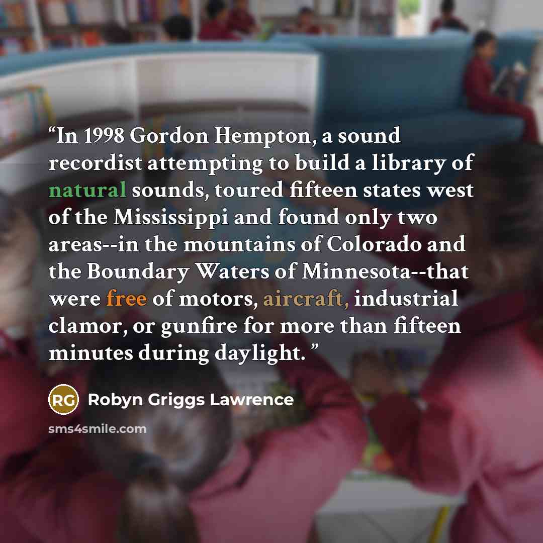 “In 1998 Gordon Hempton, a sound recordist attempting to build a library of natural sounds, toured fifteen states west of the Mississippi and found only two areas--in the mountains of Colorado and the Boundary Waters of Minnesota--that were free of motors, aircraft, industrial clamor, or gunfire…” quote by Robyn Griggs Lawrence