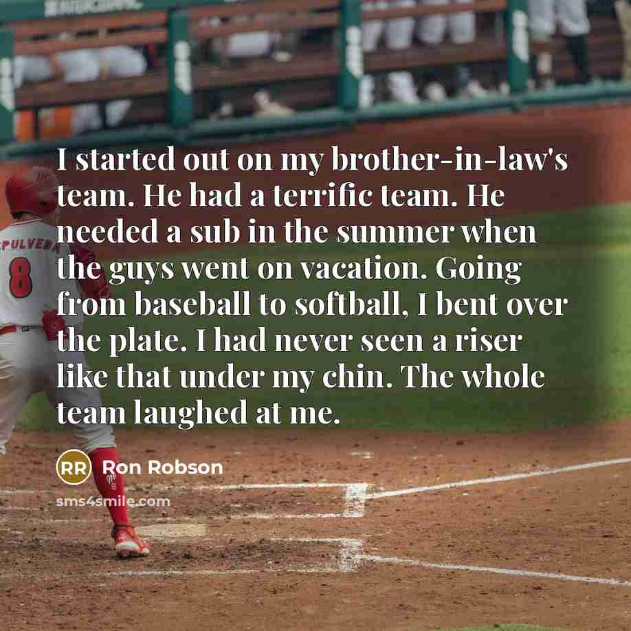 “I started out on my brother-in-law's team. He had a terrific team. He needed a sub in the summer when the guys went on vacation. Going from baseball to softball, I bent over the plate. I had never seen a riser like that under my chin. The whole team laughed at me.” quote by Ron Robson