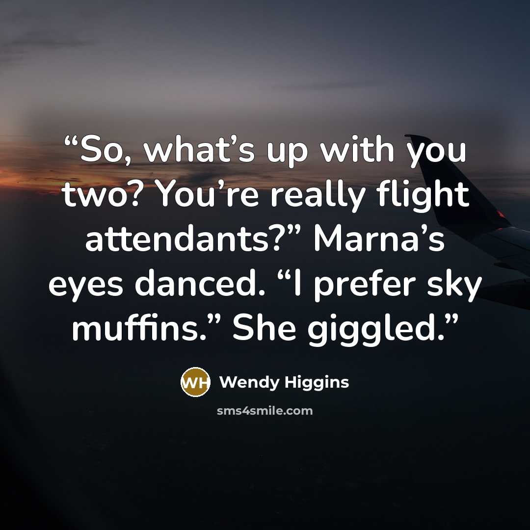 “So, what’s up with you two? You’re really flight attendants?” Marna’s eyes danced. “I prefer sky muffins.” She giggled.” quote by Wendy Higgins