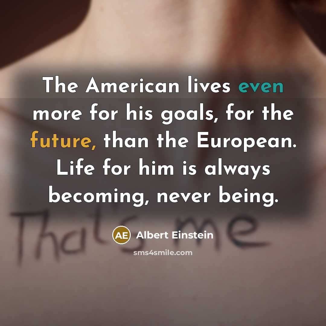 “The American lives even more for his goals, for the future, than the European. Life for him is always becoming, never being.” quote by Albert Einstein