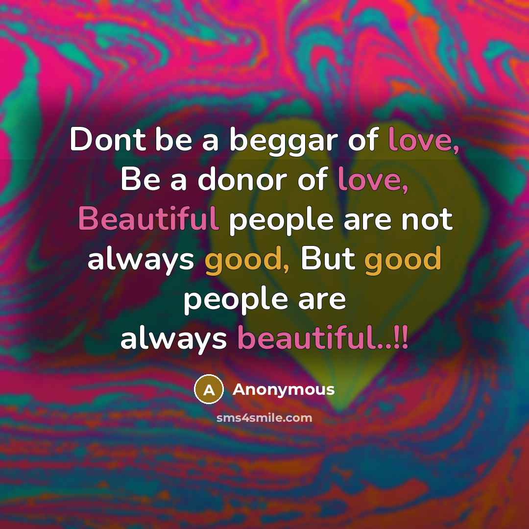 “Dont be a beggar of love, Be a donor of love, Beautiful people are not always good, But good people are always beautiful..!!” quote by Anonymous