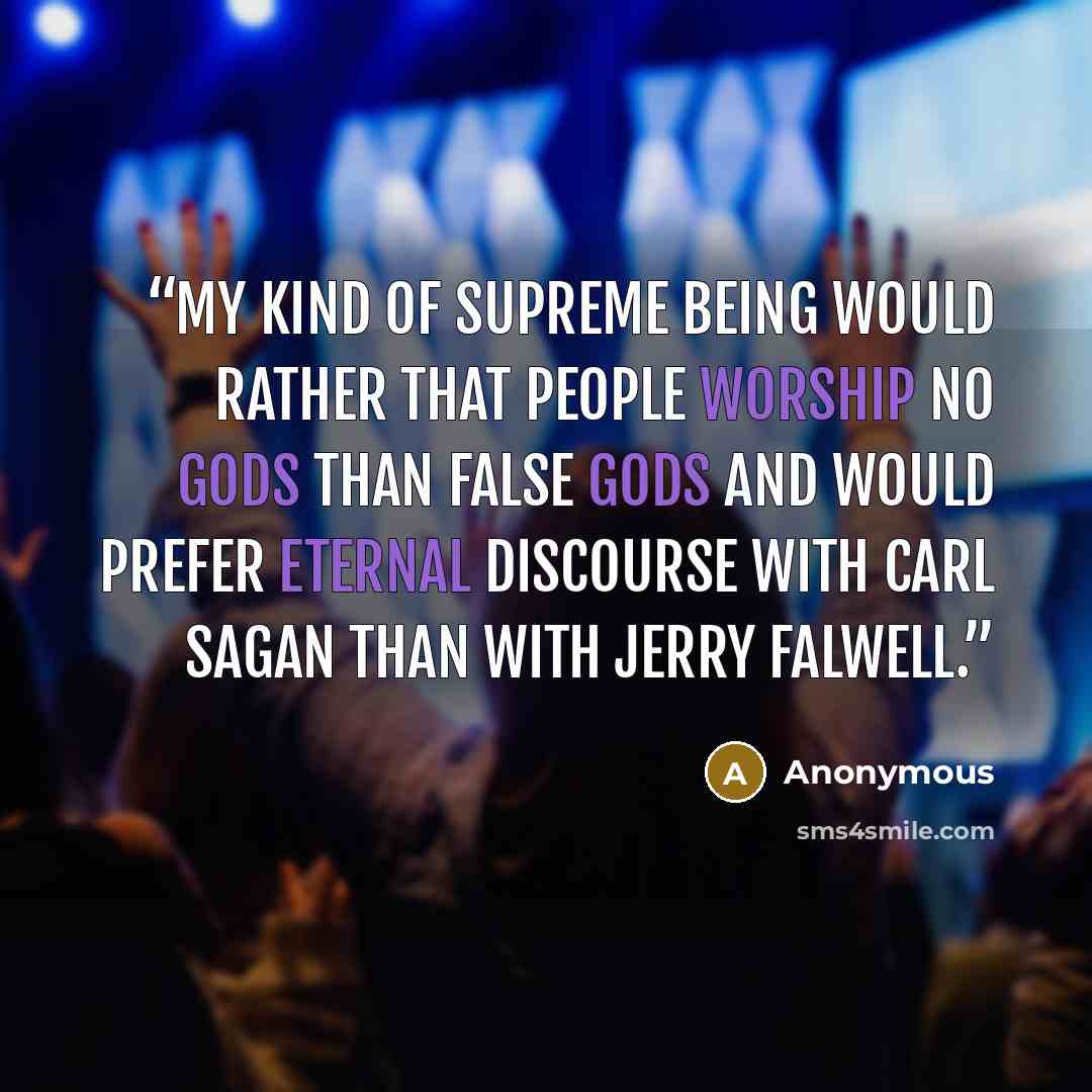 “My kind of Supreme Being would rather that people worship no gods than false gods and would prefer eternal discourse with Carl Sagan than with Jerry Falwell.” quote by Anonymous